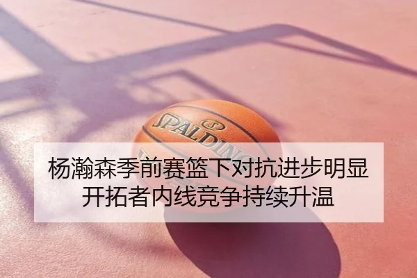 杨瀚森季前赛篮下对抗进步明显 开拓者内线竞争持续升温