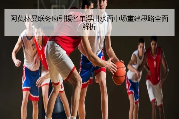 阿莫林曼联冬窗引援名单浮出水面中场重建思路全面解析