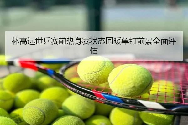 林高远世乒赛前热身赛状态回暖单打前景全面评估