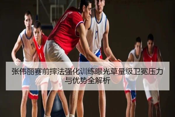 张伟丽赛前摔法强化训练曝光草量级卫冕压力与优势全解析